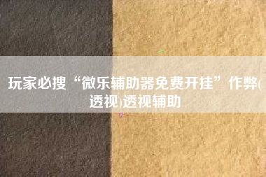 玩家必搜“微乐辅助器免费开挂	”作弊(透视)透视辅助