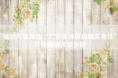 辅助开挂神器“广东雀神麻将确实有挂	”开挂辅助详细步骤