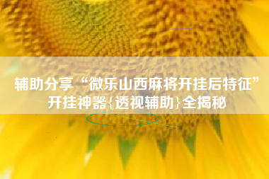 辅助分享“微乐山西麻将开挂后特征”开挂神器{透视辅助}全揭秘