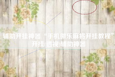 辅助开挂神器“手机微乐麻将开挂教程”开挂(透视)辅助神器