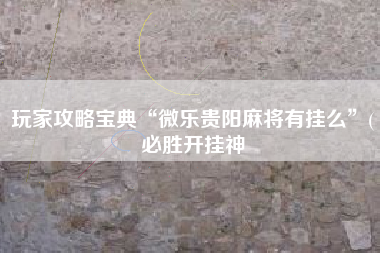 玩家攻略宝典“微乐贵阳麻将有挂么”(必胜开挂神