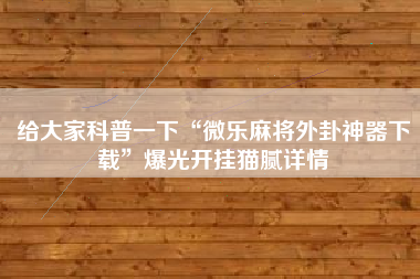 给大家科普一下“微乐麻将外卦神器下载”爆光开挂猫腻详情