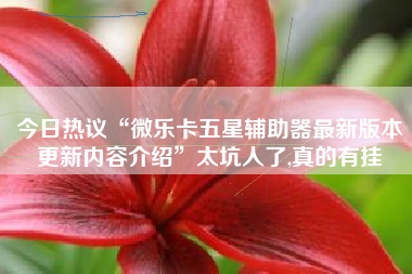 今日热议“微乐卡五星辅助器最新版本更新内容介绍”太坑人了,真的有挂