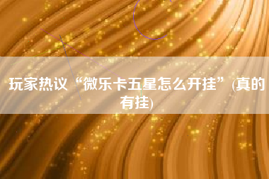玩家热议“微乐卡五星怎么开挂	”(真的有挂)