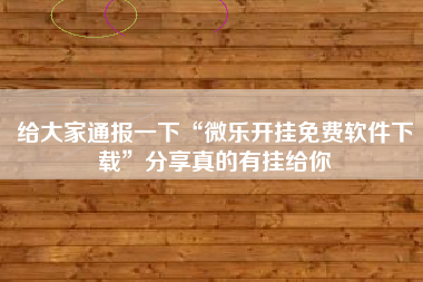 给大家通报一下“微乐开挂免费软件下载	”分享真的有挂给你