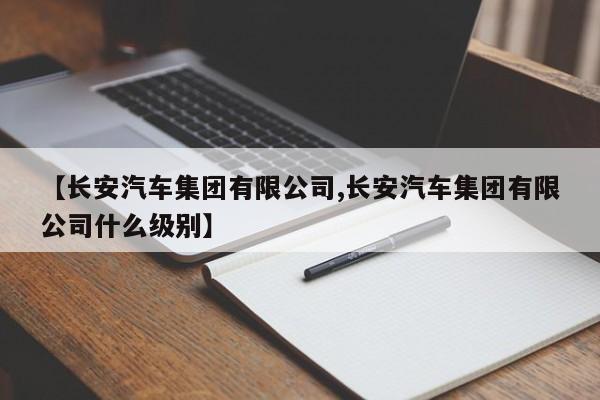 【长安汽车集团有限公司,长安汽车集团有限公司什么级别】