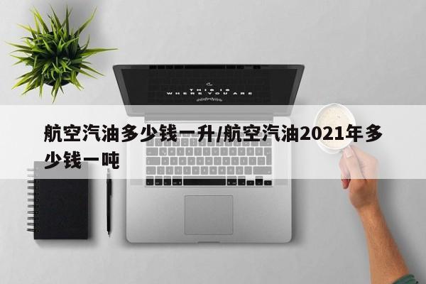 航空汽油多少钱一升/航空汽油2021年多少钱一吨