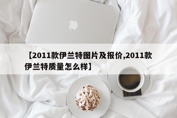 【2011款伊兰特图片及报价,2011款伊兰特质量怎么样】