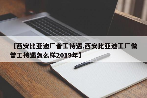 【西安比亚迪厂普工待遇,西安比亚迪工厂做普工待遇怎么样2019年】