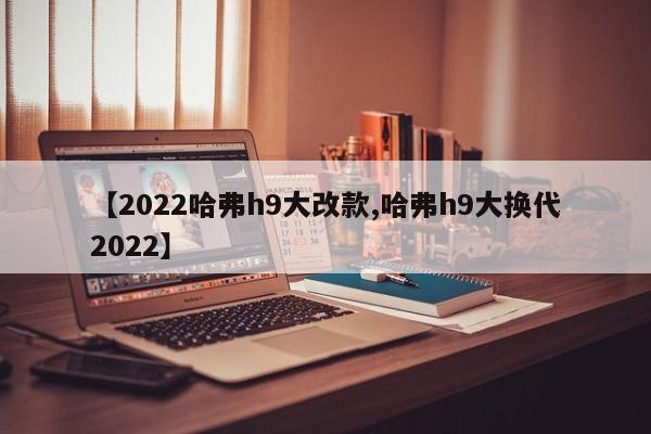 【2022哈弗h9大改款,哈弗h9大换代2022】