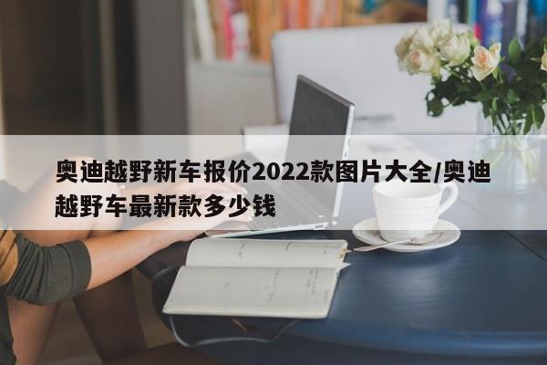 奥迪越野新车报价2022款图片大全/奥迪越野车最新款多少钱
