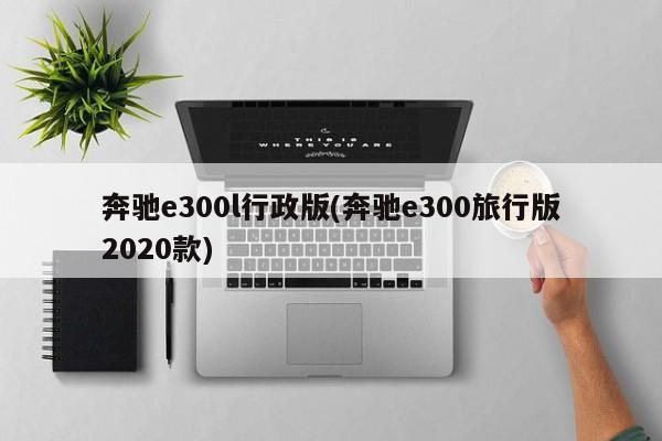 奔驰e300l行政版(奔驰e300旅行版2020款)