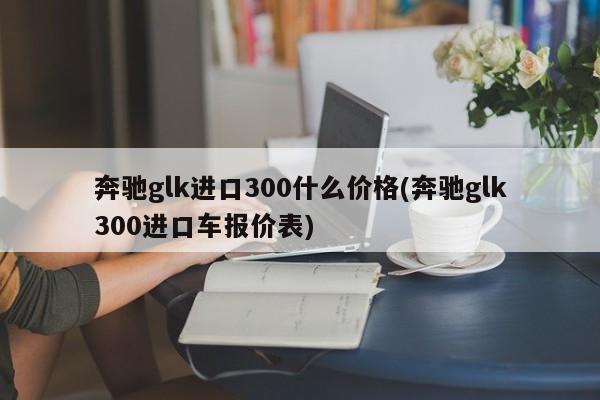 奔驰glk进口300什么价格(奔驰glk300进口车报价表)