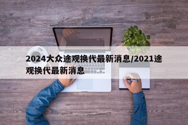 2024大众途观换代最新消息/2021途观换代最新消息