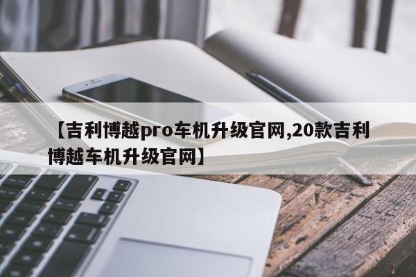 【吉利博越pro车机升级官网,20款吉利博越车机升级官网】