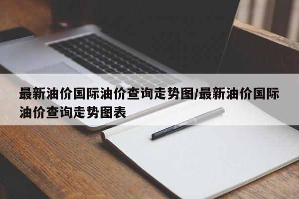 最新油价国际油价查询走势图/最新油价国际油价查询走势图表