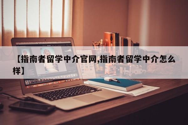 【指南者留学中介官网,指南者留学中介怎么样】