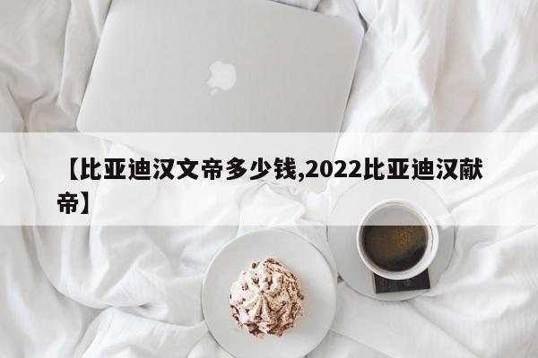 【比亚迪汉文帝多少钱,2022比亚迪汉献帝】