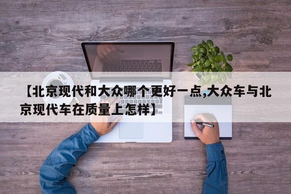 【北京现代和大众哪个更好一点,大众车与北京现代车在质量上怎样】