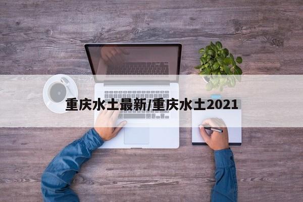 重庆水土最新/重庆水土2021