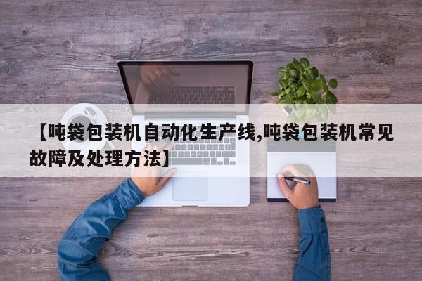 【吨袋包装机自动化生产线,吨袋包装机常见故障及处理方法】