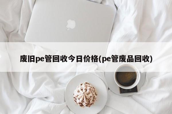 废旧pe管回收今日价格(pe管废品回收)