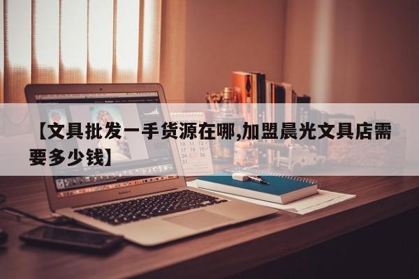 【文具批发一手货源在哪,加盟晨光文具店需要多少钱】