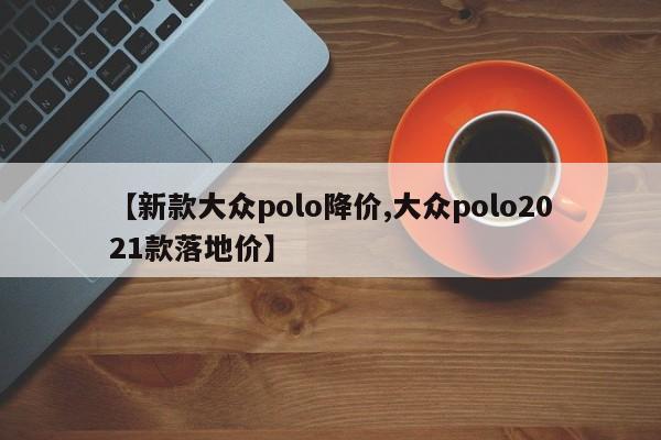 【新款大众polo降价,大众polo2021款落地价】