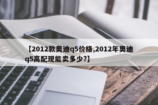 【2012款奥迪q5价格,2012年奥迪q5高配现能卖多少?】