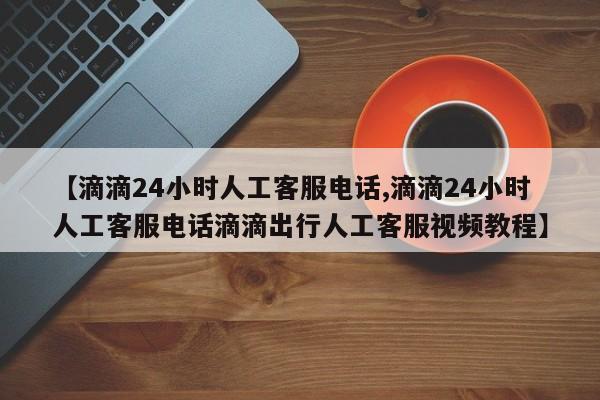 【滴滴24小时人工客服电话,滴滴24小时人工客服电话滴滴出行人工客服视频教程】