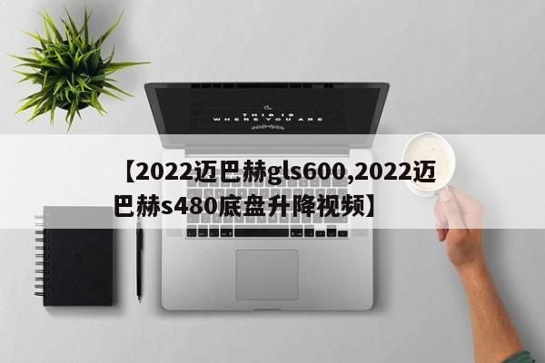 【2022迈巴赫gls600,2022迈巴赫s480底盘升降视频】