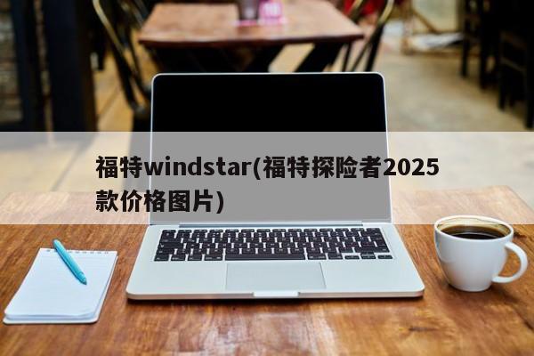 福特windstar(福特探险者2025款价格图片)