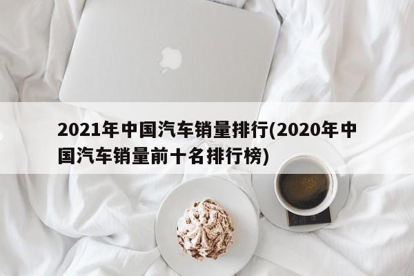 2021年中国汽车销量排行(2020年中国汽车销量前十名排行榜)