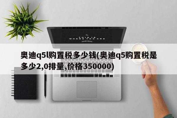 奥迪q5l购置税多少钱(奥迪q5购置税是多少2,0排量,价格350000)