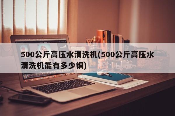 500公斤高压水清洗机(500公斤高压水清洗机能有多少铜)
