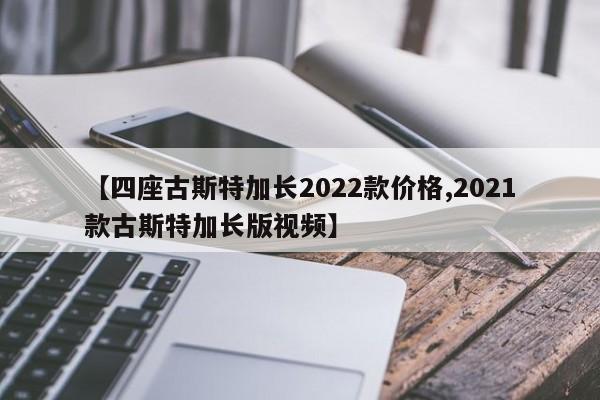 【四座古斯特加长2022款价格,2021款古斯特加长版视频】