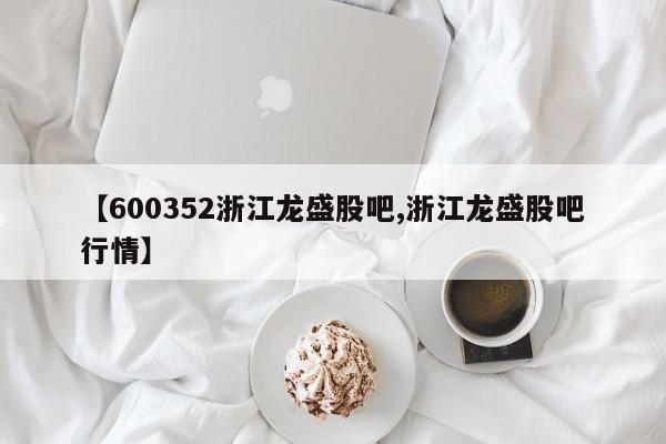 【600352浙江龙盛股吧,浙江龙盛股吧行情】