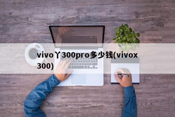 vivo丫300pro多少钱(vivox300)