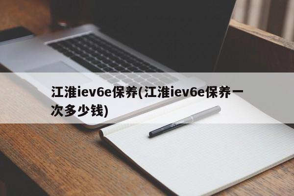 江淮iev6e保养(江淮iev6e保养一次多少钱)