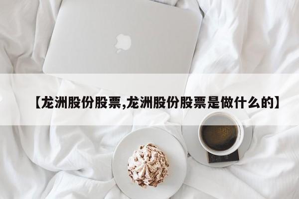 【龙洲股份股票,龙洲股份股票是做什么的】
