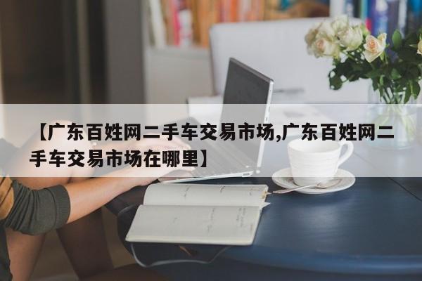 【广东百姓网二手车交易市场,广东百姓网二手车交易市场在哪里】