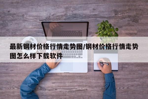 最新钢材价格行情走势图/钢材价格行情走势图怎么样下载软件