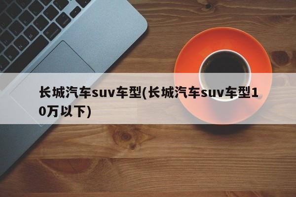长城汽车suv车型(长城汽车suv车型10万以下)