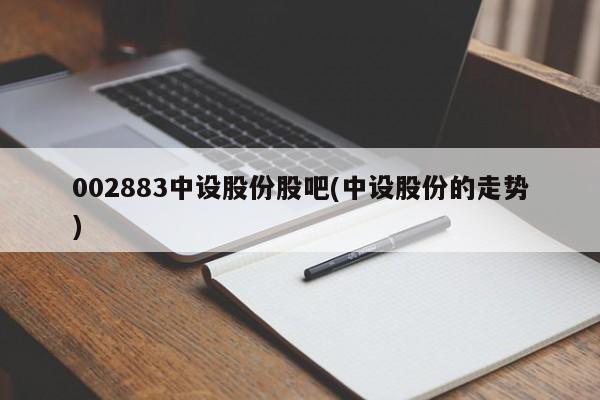 002883中设股份股吧(中设股份的走势)
