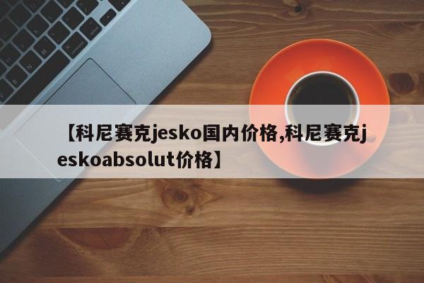 【科尼赛克jesko国内价格,科尼赛克jeskoabsolut价格】