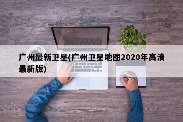 广州最新卫星(广州卫星地图2020年高清最新版)