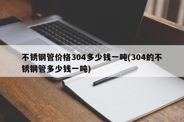 不锈钢管价格304多少钱一吨(304的不锈钢管多少钱一吨)