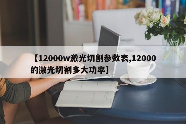 【12000w激光切割参数表,12000的激光切割多大功率】