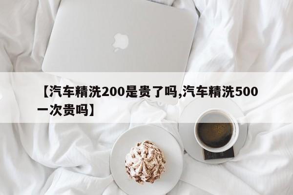 【汽车精洗200是贵了吗,汽车精洗500一次贵吗】