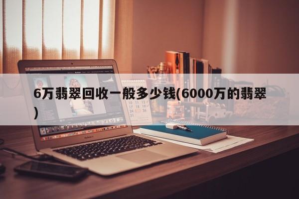 6万翡翠回收一般多少钱(6000万的翡翠)